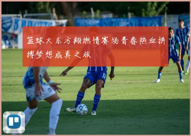 篮球火东方翔燃情赛场青春热血拼搏梦想成真之旅