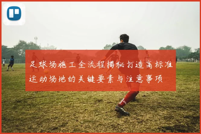 足球场施工全流程揭秘打造高标准运动场地的关键要素与注意事项