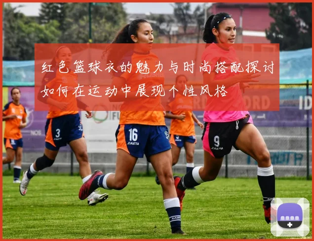 红色篮球衣的魅力与时尚搭配探讨如何在运动中展现个性风格