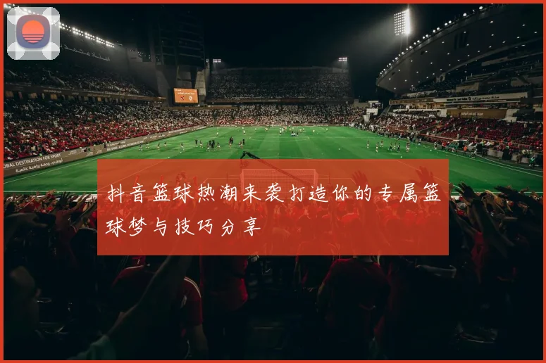 抖音篮球热潮来袭打造你的专属篮球梦与技巧分享