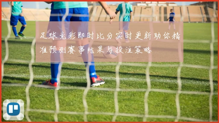 足球竞彩即时比分实时更新助你精准预测赛事结果与投注策略