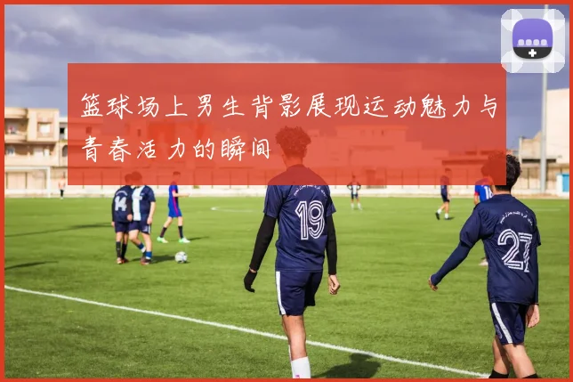 篮球场上男生背影展现运动魅力与青春活力的瞬间